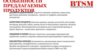ОСОБЕННОСТИ
ПРЕДЛАГАЕМЫХ
ПРОДУКТОВДИЗАЙН И ВДОХНОВЕНИЕ (прогноз трендов, подиумы, мода улиц,
цветовые решения, материалы , принты и графика, инновации
экспертов)
КАТЕГОРИИ ПРОДУКТА (женская одежда, одежда для детей, аксессуары,
интерьер, реклама, обувь, деним, белье и купальники, мужская, вязаная,
молодежная. Инновационные материалы для спортивной одежды и
обуви. Красота – косметика, прически с подиумов.)
СВЕДЕНИЯ О РЫНКЕ (бизнес стратегии, календарь мероприятий,
маркетинг, новости, закупки, визуальный мерчендайзинг, трейд шоу)
БИБЛИОТЕКА ОБРАЗОВ (возможность организации своего визуального
пространства, специфичность и уникальность стиля)
Дизайн-инструменты и ресурсы (подиумная галерея, возможность
публикаций и пропагандирование Ваших идей в СМИ и на ТВ).
 