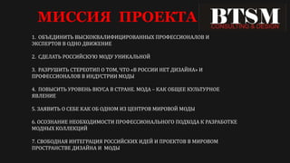 МИССИЯ ПРОЕКТА
1. ОБЪЕДИНИТЬ ВЫСКОКВАЛИФИЦИРОВАННЫХ ПРОФЕССИОНАЛОВ И
ЭКСПЕРТОВ В ОДНО ДВИЖЕНИЕ
2. СДЕЛАТЬ РОССИЙСКУЮ МОДУ УНИКАЛЬНОЙ
3. РАЗРУШИТЬ СТЕРЕОТИП О ТОМ, ЧТО «В РОССИИ НЕТ ДИЗАЙНА» И
ПРОФЕССИОНАЛОВ В ИНДУСТРИИ МОДЫ
4. ПОВЫСИТЬ УРОВЕНЬ ВКУСА В СТРАНЕ. МОДА – КАК ОБЩЕЕ КУЛЬТУРНОЕ
ЯВЛЕНИЕ
5. ЗАЯВИТЬ О СЕБЕ КАК ОБ ОДНОМ ИЗ ЦЕНТРОВ МИРОВОЙ МОДЫ
6. ОСОЗНАНИЕ НЕОБХОДИМОСТИ ПРОФЕССИОНАЛЬНОГО ПОДХОДА К РАЗРАБОТКЕ
МОДНЫХ КОЛЛЕКЦИЙ
7. СВОБОДНАЯ ИНТЕГРАЦИЯ РОССИЙСКИХ ИДЕЙ И ПРОЕКТОВ В МИРОВОМ
ПРОСТРАНСТВЕ ДИЗАЙНА И МОДЫ
 
