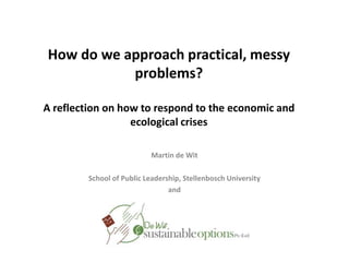 How do we approach practical, messy problems?A reflection on how to respond to the economic and ecological crises Martin de Wit   School of Public Leadership, Stellenbosch University  and  