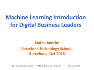 Machine Learning Introduction
for Digital Business Leaders
Sudha Jamthe
Barcelona Technology School,
Barcelona, Oct 2016
1IoTDisruptions.com http://bit.ly/IoTAIBook @sujamthe
 
