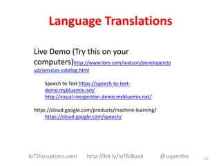 Language Translations
Live Demo (Try this on your
computers)http://www.ibm.com/watson/developerclo
ud/services-catalog.html
Speech to Text https://speech-to-text-
demo.mybluemix.net/
http://visual-recognition-demo.mybluemix.net/
https://cloud.google.com/products/machine-learning/
https://cloud.google.com/speech/
13IoTDisruptions.com http://bit.ly/IoTAIBook @sujamthe
 