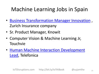 Machine Learning Jobs in Spain
• Business Transformation Manager Innovation ,
Zurich Insurance company
• Sr. Product Manager, Knowit
• Computer Vision & Machine Learning Jr,
Touchvie
• Human Machine Interaction Development
Lead, Telefonica
23IoTDisruptions.com http://bit.ly/IoTAIBook @sujamthe
 