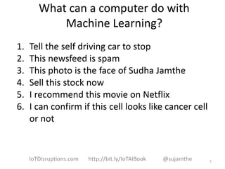 What can a computer do with
Machine Learning?
1. Tell the self driving car to stop
2. This newsfeed is spam
3. This photo is the face of Sudha Jamthe
4. Sell this stock now
5. I recommend this movie on Netflix
6. I can confirm if this cell looks like cancer cell
or not
5IoTDisruptions.com http://bit.ly/IoTAIBook @sujamthe
 