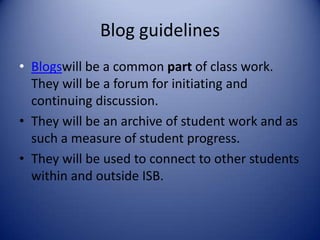 Blog guidelinesBlogswill be a common part of class work. They will be a forum for initiating and continuing discussion.They will be an archive of student work and as such a measure of student progress. They will be used to connect to other students within and outside ISB.