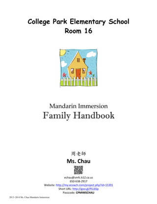 2013~2014 Ms. Chau Mandarin Immersion
College Park Elementary School
Room 16
Mandarin Immersion
Family Handbook
周老師	
 
Ms.	
  Chau	
  
	
  
echau@smfc.k12.ca.us	
  	
  
650-­‐638-­‐2917	
  
Website:	
  http://my-­‐ecoach.com/project.php?id=15391	
  	
  
Short	
  URL:	
  http://goo.gl/PLL6Sp	
  
Passcode:	
  CPMIMSCHAU	
  
 