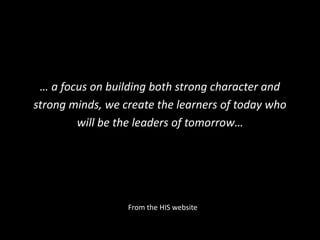 … a focus on building both strong character and 
strong minds, we create the learners of today who 
will be the leaders of tomorrow… 
From the HIS website 
 