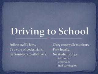 • Follow traffic laws. 
• Be aware of pedestrians. 
• Be courteous to all drivers. 
• Obey crosswalk monitors. 
• Park legally. 
• No student drops 
• Red curbs 
• Crosswalk 
• Staff parking lot 
 