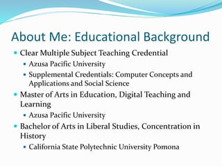 About Me: Educational Background
 Clear Multiple Subject Teaching Credential
 Azusa Pacific University
 Supplemental Credentials: Computer Concepts and
Applications and Social Science
 Master of Arts in Education, Digital Teaching and
Learning
 Azusa Pacific University
 Bachelor of Arts in Liberal Studies, Concentration in
History
 California State Polytechnic University Pomona
 