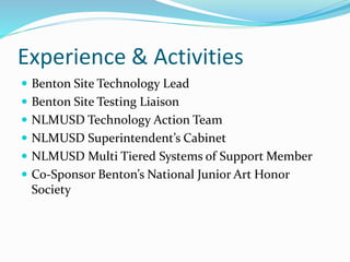 Experience & Activities
 Benton Site Technology Lead
 Benton Site Testing Liaison
 NLMUSD Technology Action Team
 NLMUSD Superintendent’s Cabinet
 NLMUSD Multi Tiered Systems of Support Member
 Co-Sponsor Benton’s National Junior Art Honor
Society
 
