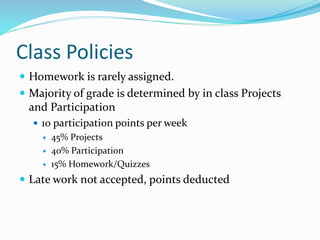 Class Policies
 Homework is rarely assigned.
 Majority of grade is determined by in class Projects
and Participation
 10 participation points per week
 45% Projects
 40% Participation
 15% Homework/Quizzes
 Late work not accepted, points deducted
 