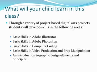 What will your child learn in this
class?
 Through a variety of project based digital arts projects
students will develop skills in the following areas:
 Basic Skills in Adobe Illustrator
 Basic Skills in Adobe Photoshop
 Basic Skills in Computer Coding
 Basic Skills in Video Production and Prop Manipulation
 An introduction to graphic design elements and
principles.
 