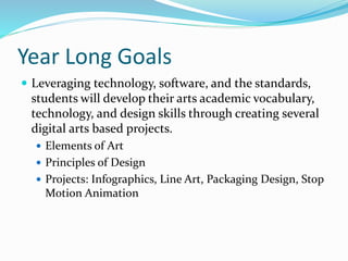Year Long Goals
 Leveraging technology, software, and the standards,
students will develop their arts academic vocabulary,
technology, and design skills through creating several
digital arts based projects.
 Elements of Art
 Principles of Design
 Projects: Infographics, Line Art, Packaging Design, Stop
Motion Animation
 