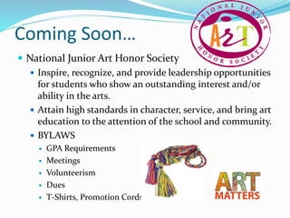 Coming Soon…
 National Junior Art Honor Society
 Inspire, recognize, and provide leadership opportunities
for students who show an outstanding interest and/or
ability in the arts.
 Attain high standards in character, service, and bring art
education to the attention of the school and community.
 BYLAWS
 GPA Requirements
 Meetings
 Volunteerism
 Dues
 T-Shirts, Promotion Cords
 