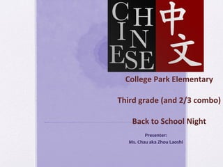 College	
  Park	
  Elementary	
  	
  
Third	
  grade	
  (and	
  2/3	
  combo)	
  	
  
Back	
  to	
  School	
  Night	
  	
  
Presenter:	
  	
  
Ms.	
  Chau	
  aka	
  Zhou	
  Laoshi	
  	
  	
  
 