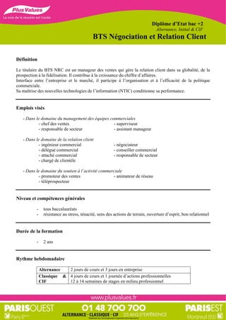 Diplôme d’Etat bac +2
                                                                                  Alternance, Initial & CIF
                                             BTS Négociation et Relation Client

Définition

Le titulaire du BTS NRC est un manageur des ventes qui gère la relation client dans sa globalité, de la
prospection à la fidélisation. Il contribue à la croissance du chiffre d’affaires.
Interface entre l’entreprise et le marché, il participe à l’organisation et à l’efficacité de la politique
commerciale.
Sa maîtrise des nouvelles technologies de l’information (NTIC) conditionne sa performance.


Emplois visés

   - Dans le domaine du management des équipes commerciales
            - chef des ventes                    - superviseur
            - responsable de secteur             - assistant manageur

   - Dans le domaine de la relation client
            - ingénieur commercial                       - négociateur
            - délégué commercial                         - conseiller commercial
            - attaché commercial                         - responsable de secteur
            - chargé de clientèle

   - Dans le domaine du soutien à l’activité commerciale
            - promoteur des ventes                 - animateur de réseau
            - téléprospecteur


Niveau et compétences générales

           -     tous baccalauréats
           -     résistance au stress, ténacité, sens des actions de terrain, ouverture d’esprit, bon relationnel


Durée de la formation

           -     2 ans


Rythme hebdomadaire

               Alternance  2 jours de cours et 3 jours en entreprise
               Classique & 4 jours de cours et 1 journée d’actions professionnelles
               CIF         12 à 14 semaines de stages en milieu professionnel
 