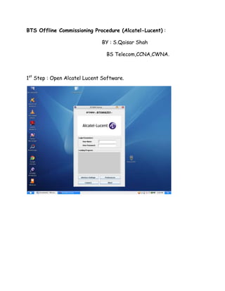 BTS Offline Commissioning Procedure (Alcatel-Lucent) :

                              BY : S.Qaisar Shah

                                BS Telecom,CCNA,CWNA.



1st Step : Open Alcatel Lucent Software.
 