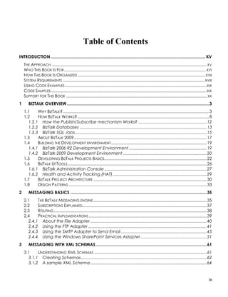 Table of Contents
INTRODUCTION .................................................................................................................................... XV
    THE APPROACH .......................................................................................................................................... XV
    WHO THIS BOOK IS FOR .............................................................................................................................. XVI
    HOW THIS BOOK IS ORGANIZED ..................................................................................................................XVII
    SYSTEM REQUIREMENTS .............................................................................................................................. XVIII
    USING CODE EXAMPLES ..............................................................................................................................XIX
    CODE SAMPLES........................................................................................................................................... XIX
    SUPPORT FOR THIS BOOK ............................................................................................................................. XX
1      BIZTALK OVERVIEW ......................................................................................................................... 3
    1.1     WHY BIZTALK?.................................................................................................................................. 3
    1.2     HOW BIZTALK WORKS?..................................................................................................................... 8
       1.2.1 How the Publish/Subscribe mechanism Works? .......................................................... 12
       1.2.2 BizTalk Databases ............................................................................................................ 13
       1.2.3 BizTalk SQL Jobs................................................................................................................ 15
    1.3     ABOUT BIZTALK 2009......................................................................................................................17
    1.4     BUILDING THE DEVELOPMENT ENVIRONMENT .....................................................................................19
       1.4.1 BizTalk 2006 R2 Development Environment .................................................................. 19
       1.4.2 BizTalk 2009 Development Environment ....................................................................... 20
    1.5     DEVELOPING BIZTALK PROJECTS BASICS...........................................................................................22
    1.6     BIZTALK UI TOOLS............................................................................................................................26
       1.6.1 BizTalk Administration Console ....................................................................................... 27
       1.6.2 Health and Activity Tracking (HAT)................................................................................ 29
    1.7     BIZTALK PROJECT ARCHITECTURE .....................................................................................................30
    1.8     DESIGN PATTERNS ...........................................................................................................................33
2      MESSAGING BASICS .................................................................................................................... 35
    2.1     THE BIZTALK MESSAGING ENGINE .....................................................................................................35
    2.2     SUBSCRIPTIONS EXPLAINED...............................................................................................................37
    2.3     ROUTING ........................................................................................................................................38
    2.4     PRACTICAL IMPLEMENTATIONS .........................................................................................................39
       2.4.1 About the File Adapter ................................................................................................... 40
       2.4.2 Using the FTP Adapter ..................................................................................................... 41
       2.4.3 Using the SMTP Adapter to Send Email ......................................................................... 45
       2.4.4 Using the Windows SharePoint Services Adapter ........................................................ 51
3      MESSAGING WITH XML SCHEMAS .............................................................................................. 61
    3.1     UNDERSTANDING XML SCHEMAS ....................................................................................................61
       3.1.1 Creating Schemas........................................................................................................... 62
       3.1.2 A sample XML Schema ................................................................................................... 64


                                                                                                                                                            ix
 