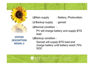 Main supply       : Battery, Photovoltaic
                                  Battery
              Backup supply     : genset
              Normal condition :
               PV will charge battery and supply BTS
               load
  SYSTEM      Backup condition :
DESCRIPTION
               Genset will supply BTS load and
  MODEL 2
               charge battery until battery reach 70%
               SOC
 