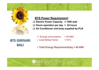BTS Power Requirement:
                 S o e equ e e t
               Electric Power Capacity = 1500 watt
               Hours operation per day = 24 hours
               Air Conditioner and lamp supplied by PLN


                  Energy consumption   = 36 kWh
                 Load Safety Factor    = 10 %
BTS GIRISARI
    BALI         Total Energy Requirement/day = 40 kWh
 