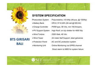 SYSTEM SPECIFICATION
               Photovoltaic System   : Polycristaline, 4.8 kWp (48 pcs, @ 100Wp)
                Battery Bank         : OPzV, 57.6 kWh (48 cell @ 600 Ah)

                Charge C t ll
                Ch     Controller    : PWM t
                                           type, 48 Vd min 100 A
                                                    Vdc, i     Ampere,

                PV Support System : High Roof, on top shelter for 4800 Wp

                Wind Turbine         : 2500 Watt 48 Vdc
                                            Watt,

                Wind Tower           : 24 meter Self Support, steel galvanize
BTS GIRISARI
                Protection Panel     : AC and DC protection system
    BALI        Monitoring Unit      : Online Monitoring via GPRS channel

                                      Direct alarm to NMS for system failure
 