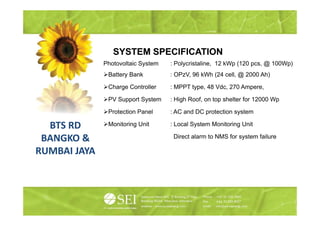 SYSTEM SPECIFICATION
              Photovoltaic S t
              Ph t   lt i System   : P l i t li
                                     Polycristaline, 12 kW (120 pcs, @ 100W )
                                                        kWp            100Wp)
               Battery Bank        : OPzV, 96 kWh (24 cell, @ 2000 Ah)

               Charge Controller   : MPPT type 48 Vdc 270 Ampere
                                          type,   Vdc,    Ampere,

               PV Support System   : High Roof, on top shelter for 12000 Wp

               Protection Panel    : AC and DC protection system

  BTS RD       Monitoring Unit     : Local System Monitoring Unit

 BANGKO &                           Direct alarm to NMS for system failure
                                       ect a a        S o syste a u e

RUMBAI JAYA
 