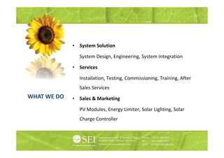 •   System Solution

                 System Design, Engineering, System Integration

             •   Services

                 Installation, Testing, Commissioning, Training,
                 Installation Testing Commissioning Training After
                 Sales Services
WHAT WE DO   •   Sales Marketing
                 S l &M k i

                 PV Modules, Energy Limiter, Solar Lighting, Solar
                 Charge Controller
 