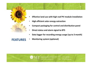 •   Effective land use with high roof PV module installation
                                         g

           •   High efficient solar energy extraction

           •   Compact packaging for control and di t ib ti panel
               C     t    k i f         t l d distribution      l

           •   Direct status and alarm signal to BTS

           •   Data logger for recording energy usage (up to 3 month)

FEATURES   •   Monitoring system (optional)
                        g y      ( p      )
 