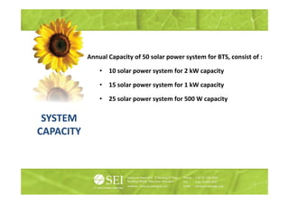 Annual Capacity of 50 solar power system f BTS consist of :
           A    lC     it f        l            t   for BTS,  it f

               •   10 solar power system for 2 kW capacity

               •   15 solar power system for 1 kW capacity

               •   25 solar power system for 500 W capacity
                            p      y                 p    y

 SYSTEM
CAPACITY
 