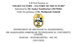 A B.Tech Seminar on
“SMART FACTORY – FACTORY OF THE FUTURE”
Submitted by Mr. Sanket Tembhurkar (20170182)
Under the guidance of Dr. Mudigonda Sadaiah
DEPARTMENT OF MECHANICAL ENGINEERING,
DR. BABASAHEB AMBEDKAR TECHNOLOGICAL UNIVERSITY,
LONERE,
RAIGAD – MAHARASHTRA – 402 103,
(2019-2020)
 