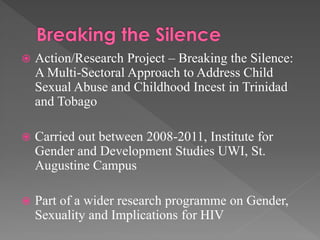 

Action/Research Project – Breaking the Silence:
A Multi-Sectoral Approach to Address Child
Sexual Abuse and Childhood Incest in Trinidad
and Tobago



Carried out between 2008-2011, Institute for
Gender and Development Studies UWI, St.
Augustine Campus



Part of a wider research programme on Gender,
Sexuality and Implications for HIV

 