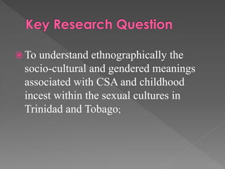  To

understand ethnographically the
socio-cultural and gendered meanings
associated with CSA and childhood
incest within the sexual cultures in
Trinidad and Tobago;

 