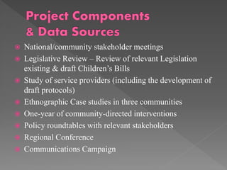 










National/community stakeholder meetings
Legislative Review – Review of relevant Legislation
existing & draft Children’s Bills
Study of service providers (including the development of
draft protocols)
Ethnographic Case studies in three communities
One-year of community-directed interventions
Policy roundtables with relevant stakeholders
Regional Conference
Communications Campaign

 
