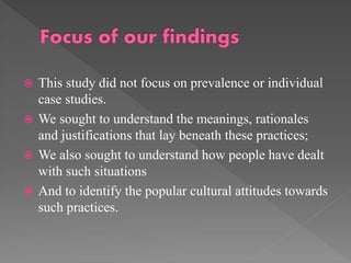 This study did not focus on prevalence or individual
case studies.
 We sought to understand the meanings, rationales
and justifications that lay beneath these practices;
 We also sought to understand how people have dealt
with such situations
 And to identify the popular cultural attitudes towards
such practices.


 