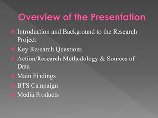 Introduction and Background to the Research
Project
 Key Research Questions
 Action/Research Methodology & Sources of
Data
 Main Findings
 BTS Campaign
 Media Products


 