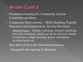 7. Orientation/training for Community Liaison
Committee members,
8. Community Interventions – Skills Building, Popular
Education and Sensitization, Service Provision.
› Methodologies – Schools workshops, teachers workshops,

parenting workshops, support group for survivors, theatre
in education, cottage meetings, spoken word poetry,
invisible theatre etc.

9. Data derived from the intervention process
10. Integrated and ongoing Evaluations

 