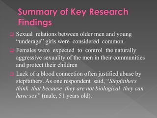 

Sexual relations between older men and young
“underage” girls were considered common.
 Females were expected to control the naturally
aggressive sexuality of the men in their communities
and protect their children
 Lack of a blood connection often justified abuse by
stepfathers. As one respondent said, “Stepfathers
think that because they are not biological they can
have sex” (male, 51 years old).

 