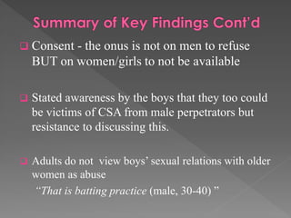  Consent

- the onus is not on men to refuse
BUT on women/girls to not be available



Stated awareness by the boys that they too could
be victims of CSA from male perpetrators but
resistance to discussing this.



Adults do not view boys’ sexual relations with older
women as abuse
“That is batting practice (male, 30-40) ”

 