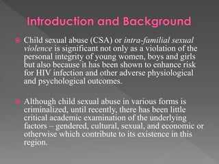 

Child sexual abuse (CSA) or intra-familial sexual
violence is significant not only as a violation of the
personal integrity of young women, boys and girls
but also because it has been shown to enhance risk
for HIV infection and other adverse physiological
and psychological outcomes.



Although child sexual abuse in various forms is
criminalized, until recently, there has been little
critical academic examination of the underlying
factors – gendered, cultural, sexual, and economic or
otherwise which contribute to its existence in this
region.

 