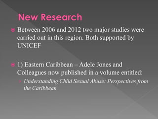 

Between 2006 and 2012 two major studies were
carried out in this region. Both supported by
UNICEF



1) Eastern Caribbean – Adele Jones and
Colleagues now published in a volume entitled:
› Understanding Child Sexual Abuse: Perspectives from

the Caribbean

 