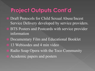 Draft Protocols for Child Sexual Abuse/Incest
Service Delivery developed by service providers.
 BTS Posters and Postcards with service provider
information
 Documentary Film and Educational Booklet
 13 Webisodes and 4 min video
 Radio Soap Opera with the Toco Community
 Academic papers and posters


 