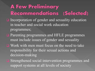 

Incorporation of gender and sexuality education
in teacher and social work education
programmes;
 Parenting programmes and HFLE programmes
must include issues of gender and sexuality
 Work with men must focus on the need to take
responsibility for their sexual actions and
decision-making
 Strengthened social intervention programmes and
support systems at all levels of society

 