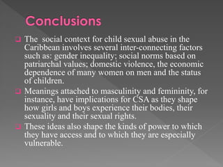

The social context for child sexual abuse in the
Caribbean involves several inter-connecting factors
such as: gender inequality; social norms based on
patriarchal values; domestic violence, the economic
dependence of many women on men and the status
of children.
 Meanings attached to masculinity and femininity, for
instance, have implications for CSA as they shape
how girls and boys experience their bodies, their
sexuality and their sexual rights.
 These ideas also shape the kinds of power to which
they have access and to which they are especially
vulnerable.

 