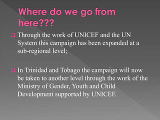 

Through the work of UNICEF and the UN
System this campaign has been expanded at a
sub-regional level;



In Trinidad and Tobago the campaign will now
be taken to another level through the work of the
Ministry of Gender, Youth and Child
Development supported by UNICEF.

 