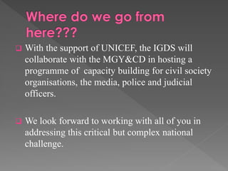 

With the support of UNICEF, the IGDS will
collaborate with the MGY&CD in hosting a
programme of capacity building for civil society
organisations, the media, police and judicial
officers.



We look forward to working with all of you in
addressing this critical but complex national
challenge.

 