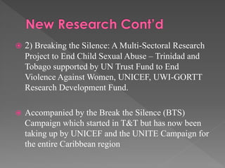  2) Breaking the Silence: A Multi-Sectoral Research

Project to End Child Sexual Abuse – Trinidad and
Tobago supported by UN Trust Fund to End
Violence Against Women, UNICEF, UWI-GORTT
Research Development Fund.


Accompanied by the Break the Silence (BTS)
Campaign which started in T&T but has now been
taking up by UNICEF and the UNITE Campaign for
the entire Caribbean region

 