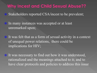 

Stakeholders reported CSA/incest to be prevalent;



In many instances was accepted or at least
unremarked upon;



It was felt that as a form of sexual activity in a context
of unequal power relations, there could be
implications for HIV;



It was necessary to find out how it was understood,
rationalized and the meanings attached to it; and to
have clear protocols and policies to address this issue

 