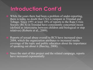 

While for years there had been a problem of under-reporting,
there is today no doubt that CSA is rampant in Trinidad and
Tobago. Since 1991 at least 10% of reports to the Rape Crisis
Society (RCS) in Trinidad have consistently concerned incest
(defined as intercourse between children and biological or step
relatives) (Roberts et al., 2009).



Reports of sexual abuse overall to RCS have increased since
2004, which the organization attributes to increased media
coverage of the topic and public education about the importance
of speaking out about it (Barclay, 2008).



Since the start of this project and the related campaign, reports
have increased exponentially

 