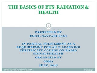 PRESENTED BY
ENGR. SAYYADI SANI
IN PARTIAL FULFILMENT AS A
REQUIREEMNT FOR AN E-LEARNING
CERTIFICATE COURSE ON RADIO
SIGNAL&HEALTH
ORGANISED BY
GSMA
JULY, 2017
THE BASICS OF BTS RADIATION &
HEALTH
7/30/2017
1
ENGR. SAYYADI SANI NCC NIGERIA
 