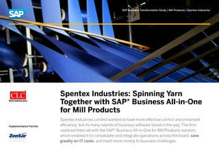 SAP Business Transformation Study | Mill Products | Spentex Industries
Implementation Partner
Spentex Industries: Spinning Yarn
Together with SAP® Business All-in-One
for Mill Products
Spentex Industries Limited wanted to have more effective control and enhanced
efficiency, but its many islands of business software stood in the way. The firm
replaced them all with the SAP® Business All-in-One for Mill Products solution,
which enabled it to consolidate and integrate operations across the board, save
greatly on IT costs, and react more nimbly to business challenges.
 