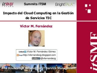Summits ITSM

Impacto del Cloud Computing en la Gestión
                            de Servicios TIC

                     Víctor M. Fernández




Impacto del Cloud Computing en la Gestión de
Servicios TIC
 